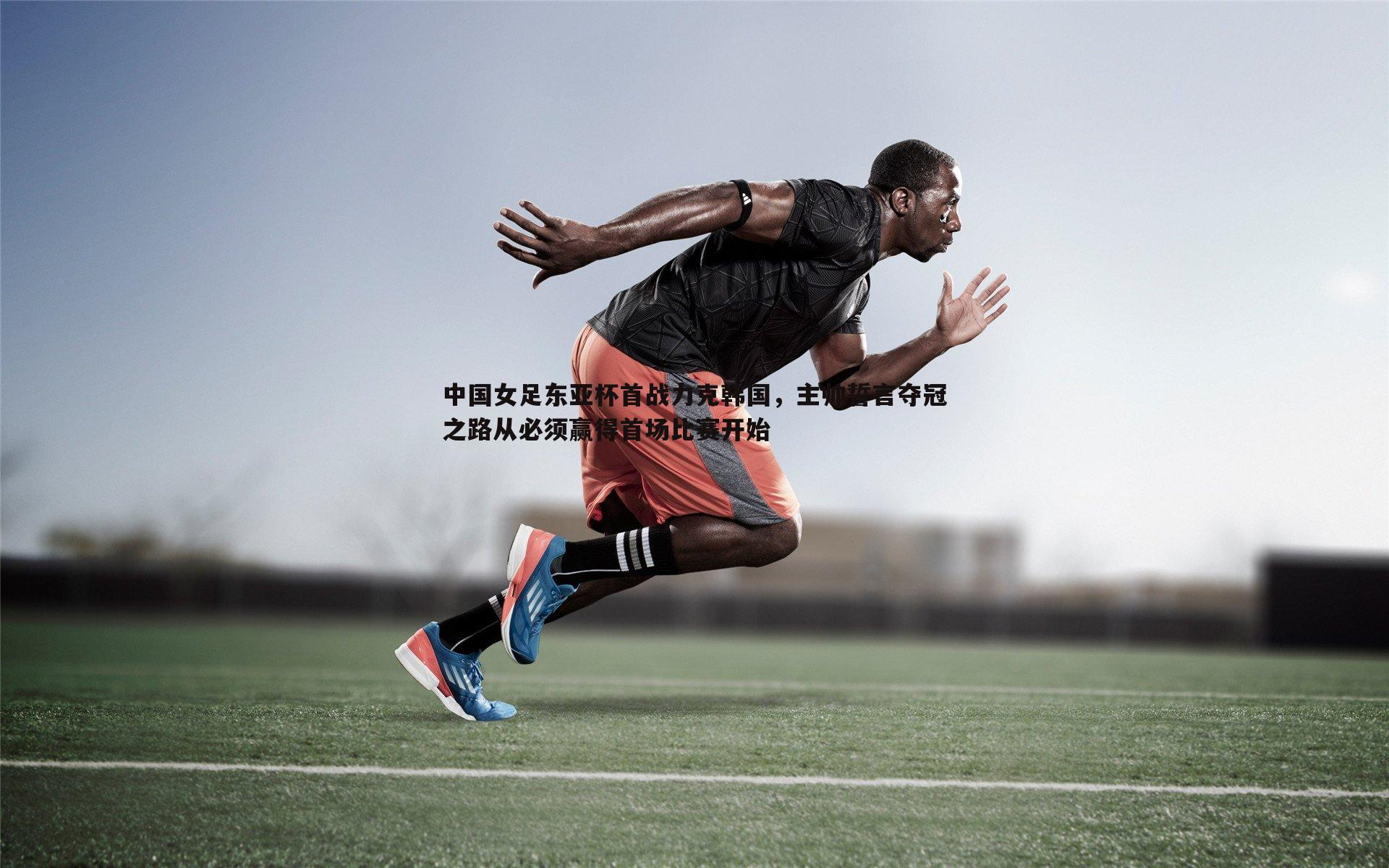中国女足东亚杯首战力克韩国，主帅誓言夺冠之路从必须赢得首场比赛开始